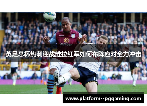 英足总杯热刺迎战维拉红军如何布阵应对全力冲击