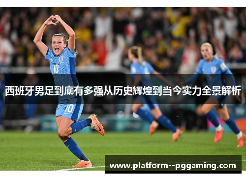 西班牙男足到底有多强从历史辉煌到当今实力全景解析