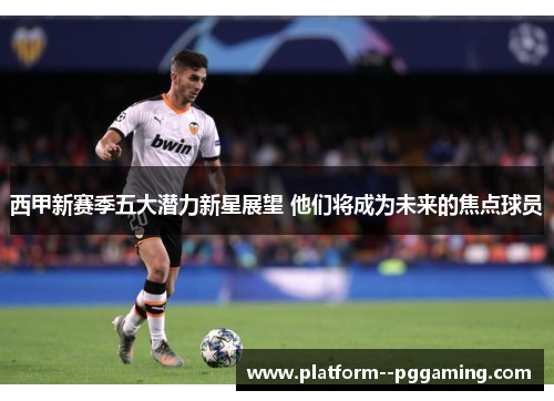 西甲新赛季五大潜力新星展望 他们将成为未来的焦点球员