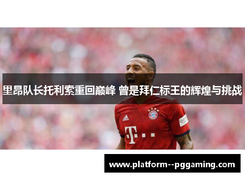 里昂队长托利索重回巅峰 曾是拜仁标王的辉煌与挑战