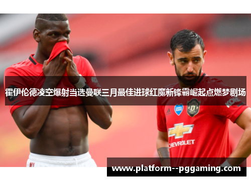 霍伊伦德凌空爆射当选曼联三月最佳进球红魔新锋霸崛起点燃梦剧场
