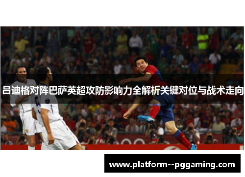 吕迪格对阵巴萨英超攻防影响力全解析关键对位与战术走向 吕迪格对阵巴萨英超攻防影响力全解析关键对位与战术走向
